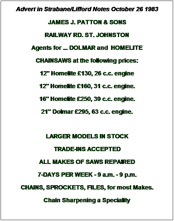Text Box: Advert in Strabane/Lifford Notes October 26 1983
JAMES J. PATTON & SONS 
RAILWAY RD. ST. JOHNSTON
Agents for ... DOLMAR and  HOMELITE
CHAINSAWS at the following prices:
12" Homelite £130, 26 c.c. engine
12" Homelite £160, 31 c.c. engine.
16" Homelite £250, 39 c.c. engine.
21" Dolmar £295, 63 c.c. engine.
 
LARGER MODELS IN STOCK
TRADE-INS ACCEPTED
ALL MAKES OF SAWS REPAIRED
7-DAYS PER WEEK - 9 a.m. - 9 p.m.
CHAINS, SPROCKETS, FILES, for most Makes.
Chain Sharpening a Speciality
 
